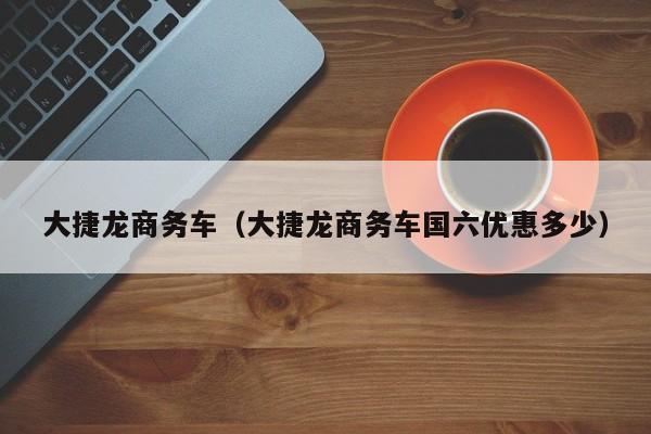 大捷龙商务车（大捷龙商务车国六优惠多少）