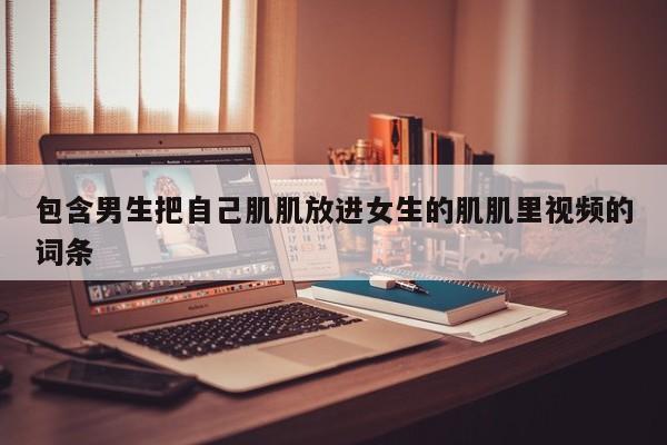 包含男生把自己肌肌放进女生的肌肌里视频的词条