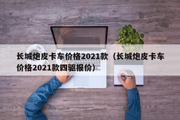 长城炮皮卡车价格2021款（长城炮皮卡车价格2021款四驱报价）