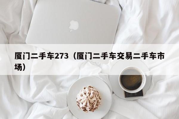 厦门二手车273（厦门二手车交易二手车市场）