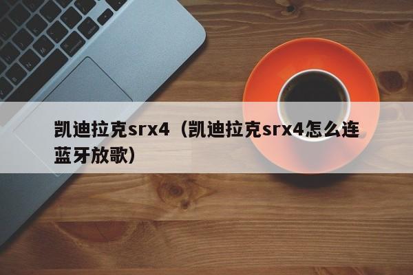 凯迪拉克srx4（凯迪拉克srx4怎么连蓝牙放歌）