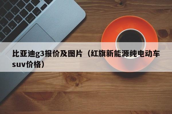 比亚迪g3报价及图片（红旗新能源纯电动车suv价格）