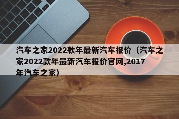 汽车之家2022款年最新汽车报价（汽车之家2022款年最新汽车报价官网,2017年汽车之家）
