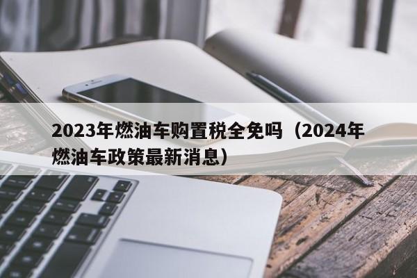 2023年燃油车购置税全免吗（2024年燃油车政策最新消息）