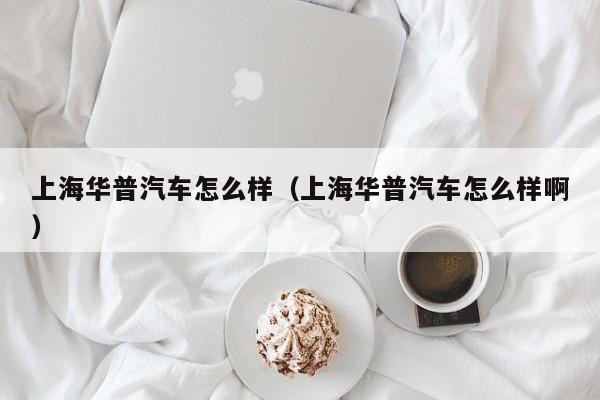 上海华普汽车怎么样（上海华普汽车怎么样啊）