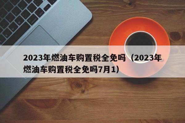 2023年燃油车购置税全免吗（2023年燃油车购置税全免吗7月1）