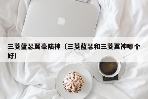 三菱蓝瑟翼豪陆神（三菱蓝瑟和三菱翼神哪个好）