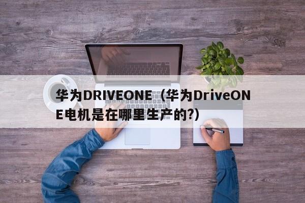 华为DRIVEONE（华为DriveONE电机是在哪里生产的?）
